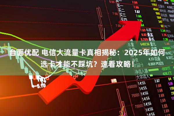 台面优配 电信大流量卡真相揭秘：2025年如何选卡才能不踩坑？速看攻略！