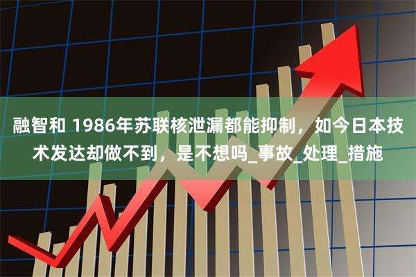 融智和 1986年苏联核泄漏都能抑制，如今日本技术发达却做不到，是不想吗_事故_处理_措施