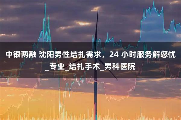 中银两融 沈阳男性结扎需求，24 小时服务解您忧_专业_结扎手术_男科医院