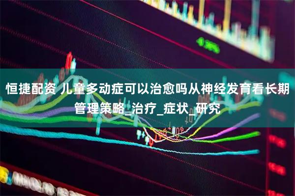 恒捷配资 儿童多动症可以治愈吗从神经发育看长期管理策略_治疗_症状_研究