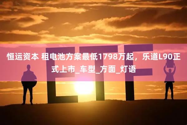 恒运资本 租电池方案最低1798万起，乐道L90正式上市_车型_方面_灯语