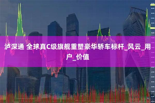 泸深通 全球真C级旗舰重塑豪华轿车标杆_风云_用户_价值