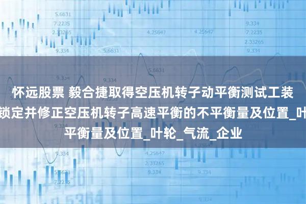 怀远股票 毅合捷取得空压机转子动平衡测试工装专利，可快速锁定并修正空压机转子高速平衡的不平衡量及位置_叶轮_气流_企业