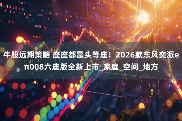 牛股远期策略 座座都是头等座！2026款东风奕派eπ008六座版全新上市_家庭_空间_地方