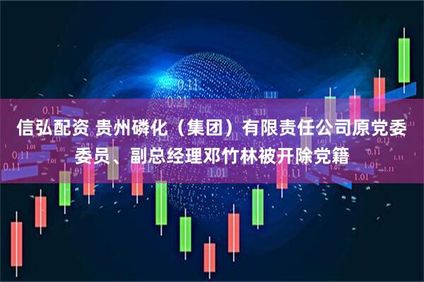 信弘配资 贵州磷化（集团）有限责任公司原党委委员、副总经理邓竹林被开除党籍
