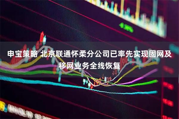 申宝策略 北京联通怀柔分公司已率先实现固网及移网业务全线恢复
