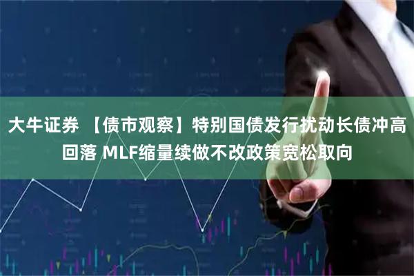 大牛证券 【债市观察】特别国债发行扰动长债冲高回落 MLF缩量续做不改政策宽松取向