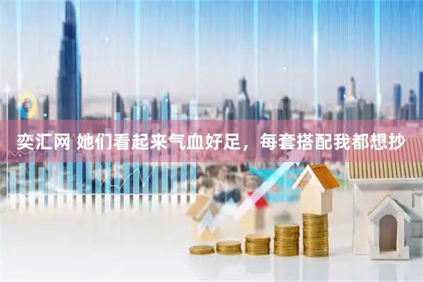 奕汇网 她们看起来气血好足，每套搭配我都想抄