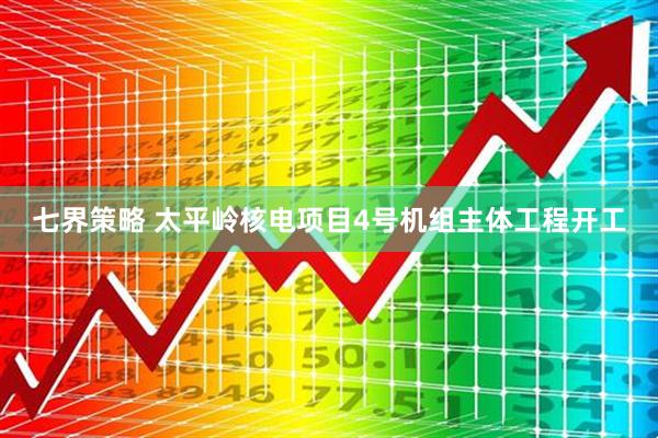 七界策略 太平岭核电项目4号机组主体工程开工