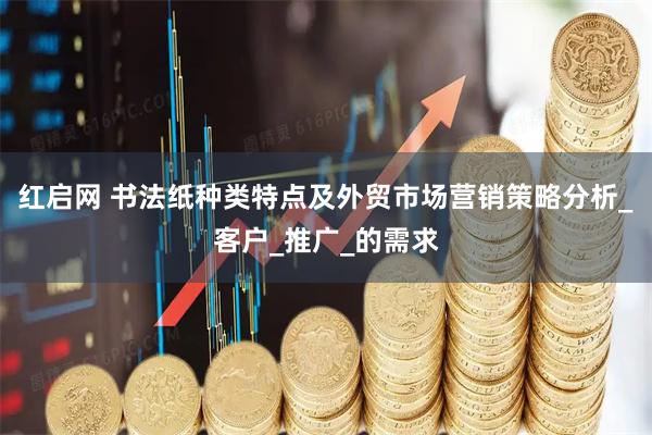 红启网 书法纸种类特点及外贸市场营销策略分析_客户_推广_的需求