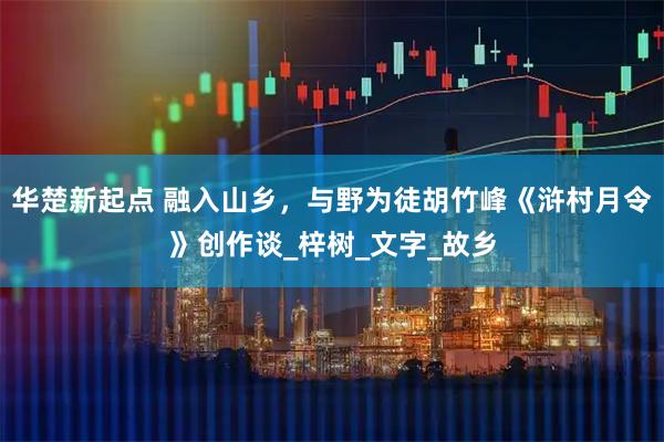 华楚新起点 融入山乡，与野为徒胡竹峰《浒村月令》创作谈_梓树_文字_故乡